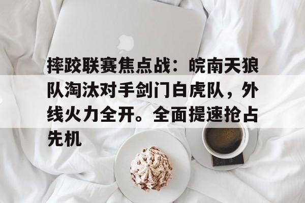 摔跤联赛焦点战：皖南天狼队淘汰对手剑门白虎队，外线火力全开。全面提速抢占先机的简单介绍-开云注册入口