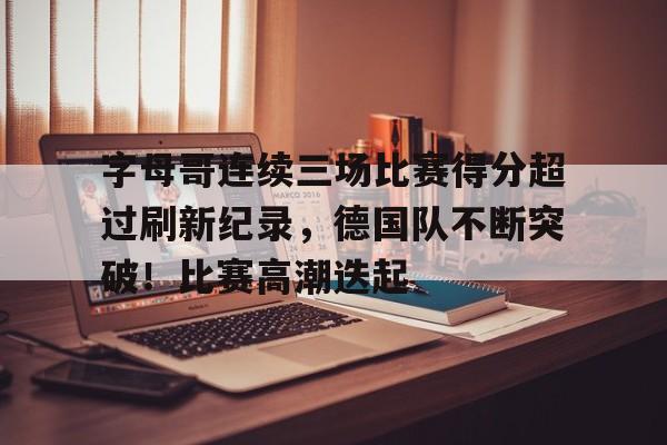 包含字母哥连续三场比赛得分超过刷新纪录，德国队不断突破！比赛高潮迭起的词条-开云