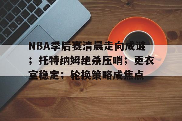 NBA季后赛清晨走向成谜；托特纳姆绝杀压哨；更衣室稳定；轮换策略成焦点的简单介绍-开云体育